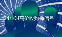 24小时高价收购微信号（收购微信号平台 价格高 结账快）